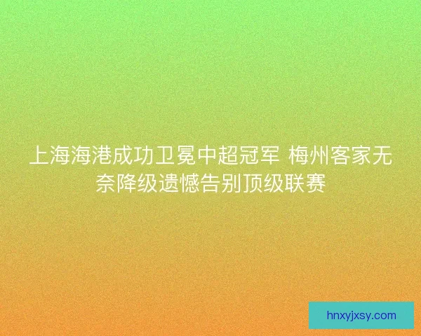 上海海港成功卫冕中超冠军 梅州客家无奈降级遗憾告别顶级联赛