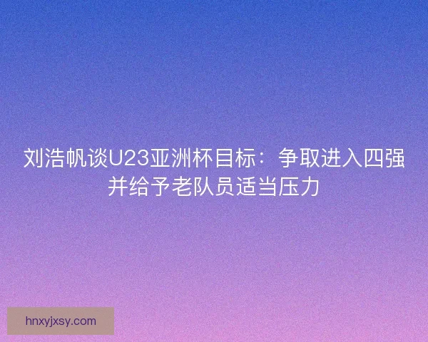 刘浩帆谈U23亚洲杯目标：争取进入四强并给予老队员适当压力