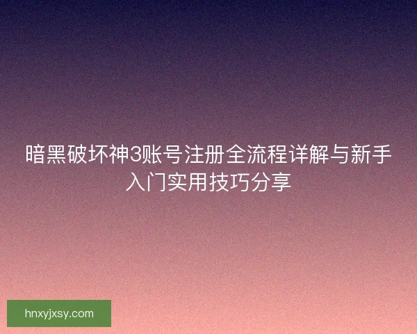 暗黑破坏神3账号注册全流程详解与新手入门实用技巧分享