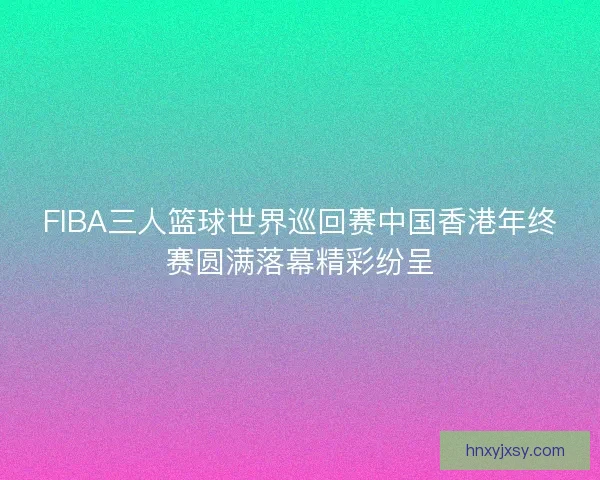FIBA三人篮球世界巡回赛中国香港年终赛圆满落幕精彩纷呈