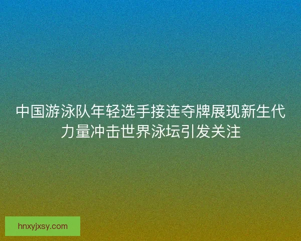 中国游泳队年轻选手接连夺牌展现新生代力量冲击世界泳坛引发关注