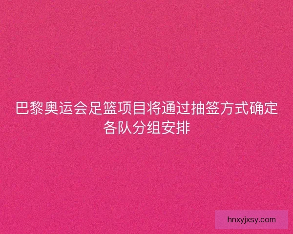 巴黎奥运会足篮项目将通过抽签方式确定各队分组安排